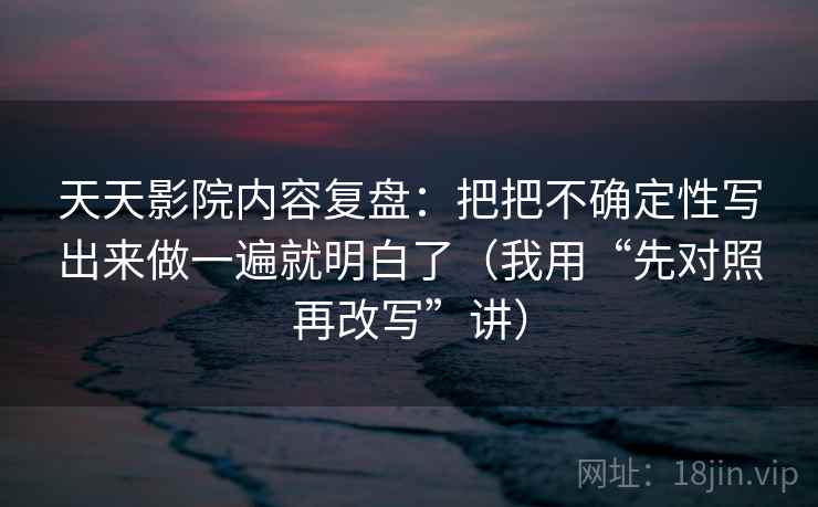 天天影院内容复盘：把把不确定性写出来做一遍就明白了（我用“先对照再改写”讲）