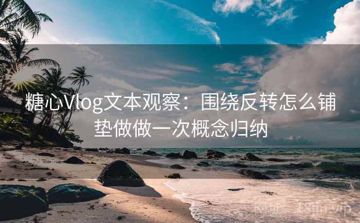 糖心Vlog文本观察：围绕反转怎么铺垫做做一次概念归纳