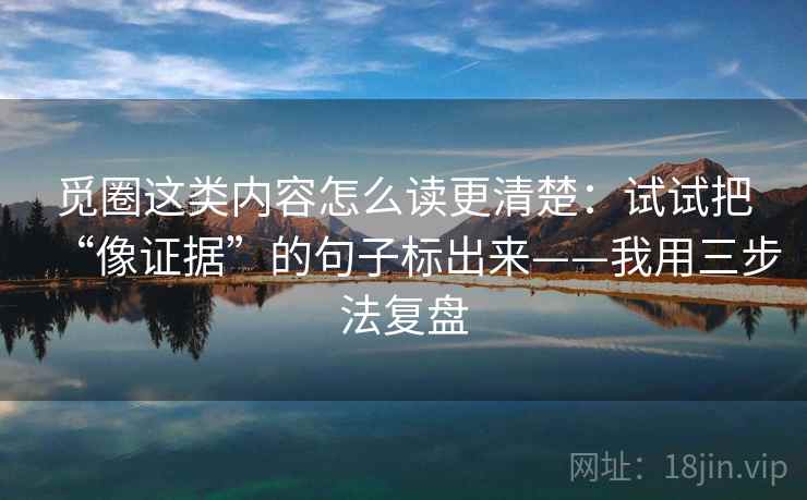 觅圈这类内容怎么读更清楚：试试把“像证据”的句子标出来——我用三步法复盘