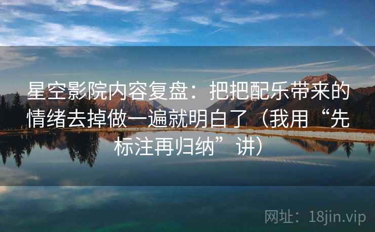 星空影院内容复盘：把把配乐带来的情绪去掉做一遍就明白了（我用“先标注再归纳”讲）