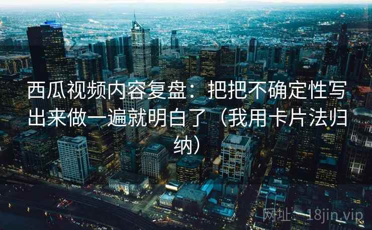 西瓜视频内容复盘：把把不确定性写出来做一遍就明白了（我用卡片法归纳）
