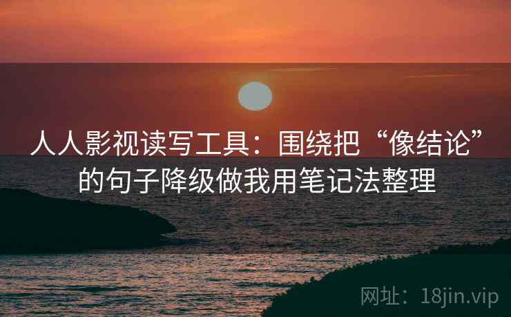 人人影视读写工具:围绕把“像结论”的句子降级做我用笔记法整理