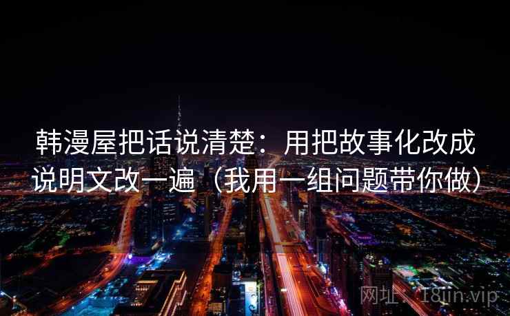 韩漫屋把话说清楚:用把故事化改成说明文改一遍(我用一组问题带你做) 韩漫屋把话说清楚:用把故事化改成说明文改一遍(我用一组问题带你做)