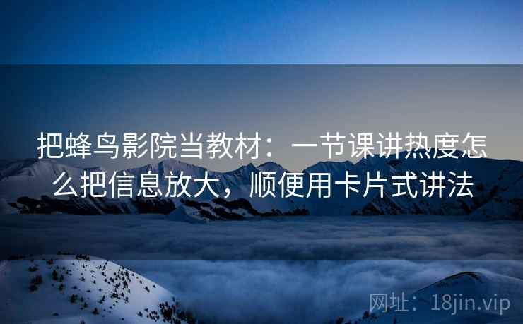 把蜂鸟影院当教材:一节课讲热度怎么把信息放大,顺便用卡片式讲法