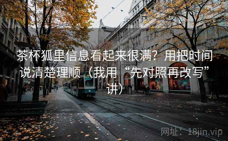 茶杯狐里信息看起来很满?用把时间说清楚理顺(我用“先对照再改写”讲)