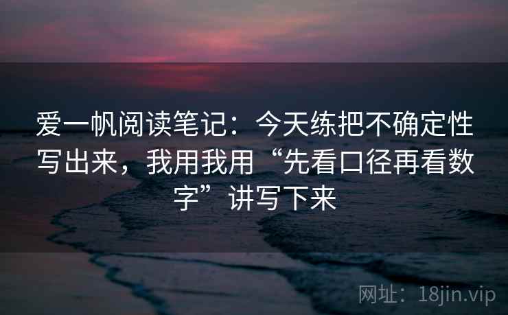 爱一帆阅读笔记:今天练把不确定性写出来,我用我用“先看口径再看数字”讲写下来