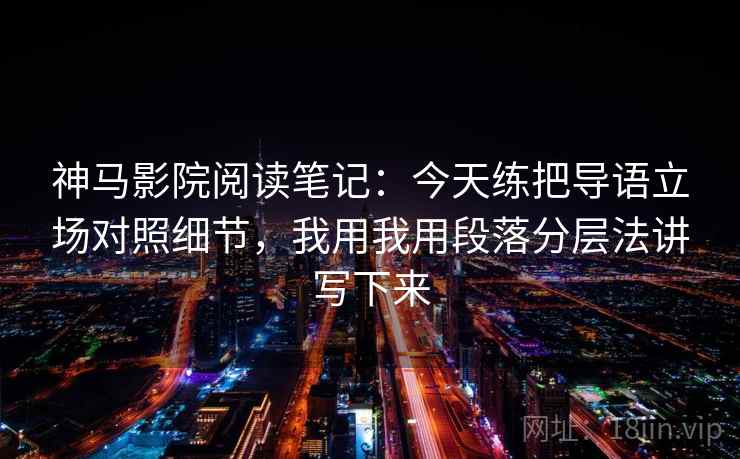 神马影院阅读笔记：今天练把导语立场对照细节，我用我用段落分层法讲写下来
